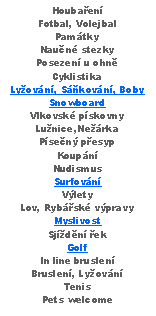 Text Box: HoubaenFotbal, VolejbalPamtkyNaun stezkyPosezen u ohnCyklistikaLyovn, Skovn, BobySnowboardVlkovsk pskovnyLunice,NerkaPsen pesypKoupnNudismusSurfovnVlety Lov, Rybsk vpravyMyslivostSjdn ekGolfIn line bruslenBruslen, LyovnTenisPets welcome